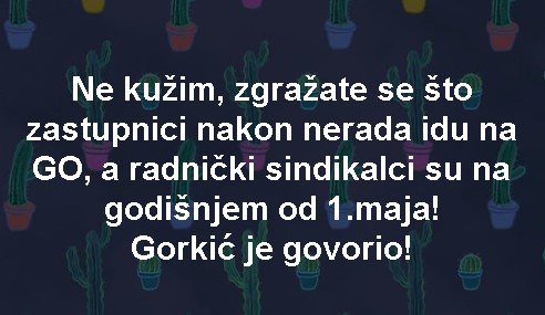 Ne kužim, zgražate se što zastupnici nakon nerada idu na GO, a radnički sindikalci su na godišnjem od 1.maja! Gorkić je govorio!