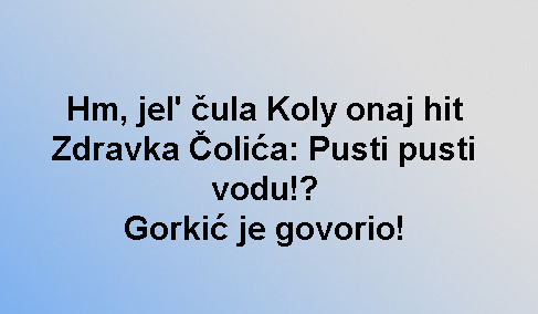 Hm, jel' čula Koly onaj hit Zdravka Čolića: Pusti pusti vodu!? Gorkić je govorio!