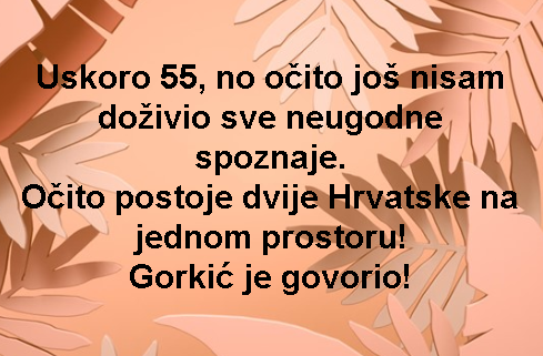 Uskoro 55, no očito još nisam doživio sve neugodne spoznaje. Očito postoje dvije Hrvatske na jednom prostoru! Gorkić je govorio!