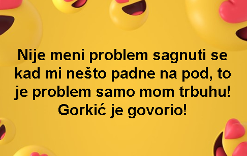 Nije meni problem sagnuti se kad mi nešto padne na pod, to je problem samo mom trbuhu! Gorkić je govorio!