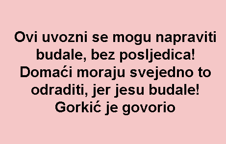 Ovi uvozni se mogu napraviti budale, bez posljedica! Domaći moraju svejedno to odraditi, jer jesu budale! Gorkić je govorio