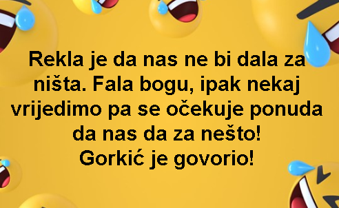 Rekla je da nas ne bi dala za ništa. Fala bogu, ipak nekaj vrijedimo pa se očekuje ponuda da nas da za nešto! Gorkić je govorio!