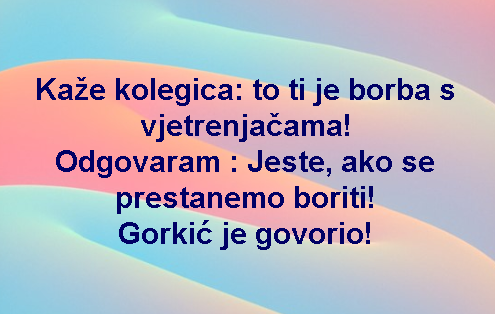 Kaže kolegica: to ti je borba s vjetrenjačama! Odgovaram : Jeste, ako se prestanemo boriti! Gorkić je govorio!