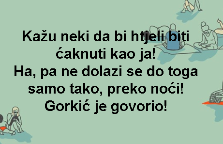Kažu neki da bi htjeli biti ćaknuti kao ja! Ha, pa ne dolazi se do toga samo tako, preko noći! Gorkić je govorio!