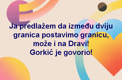 Ja predlažem da između dviju granica postavimo granicu, može i na Dravi! Gorkić je govorio!
