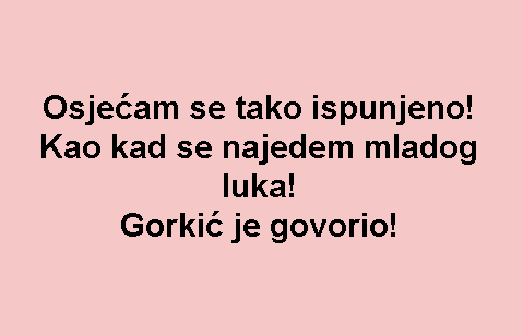 Osjećam se tako ispunjeno! Kao kad se najedem mladog luka! Gorkić je govorio!