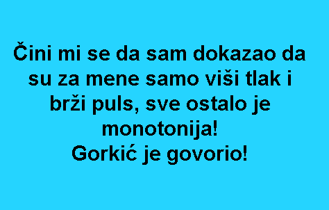 Čini mi se da sam dokazao da su za mene samo viši tlak i brži puls, sve ostalo je monotonija! Gorkić je govorio!
