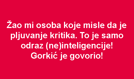 Žao mi osoba koje misle da je pljuvanje kritika. To je samo odraz (ne)inteligencije! Gorkić je govorio!