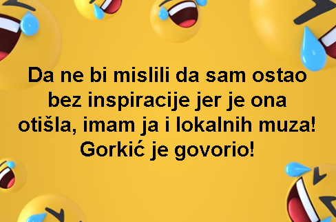 Da ne bi mislili da sam ostao bez inspiracije jer je ona otišla, imam ja i lokalnih muza! Gorkić je govorio!