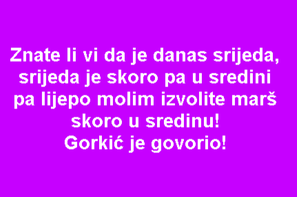 Znate li vi da je danas srijeda, srijeda je skoro pa u sredini pa lijepo molim izvolite marš skoro u sredinu! Gorkić je govorio!