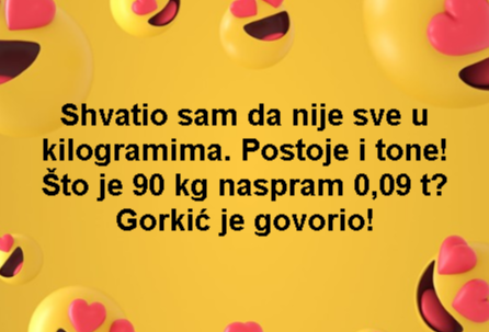 Shvatio sam da nije sve u kilogramima. Postoje i tone! Što je 90 kg naspram 0,09 t? Gorkić je govorio!