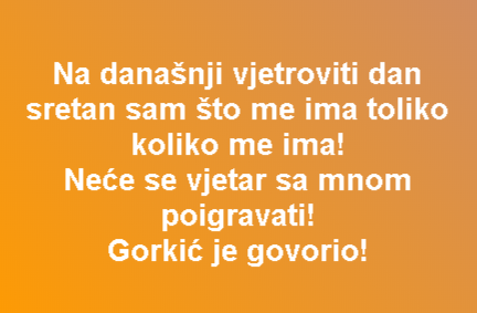 Na današnji vjetroviti dan sretan sam što me ima toliko koliko me ima! Neće se vjetar sa mnom poigravati! Gorkić je govorio!