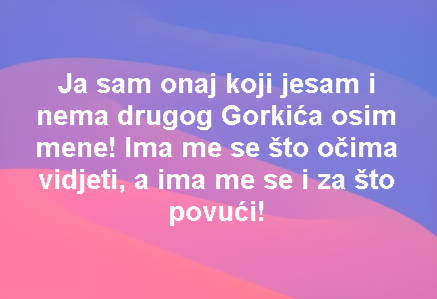 Ja sam onaj koji jesam i nema drugog Gorkića osim mene! Ima me se što očima vidjeti, a ima me se i za što povući!