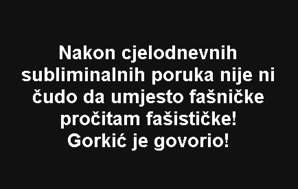 Nakon cjelodnevnih subliminalnih poruka nije ni čudo da umjesto fašničke pročitam fašističke! Gorkić je govorio!