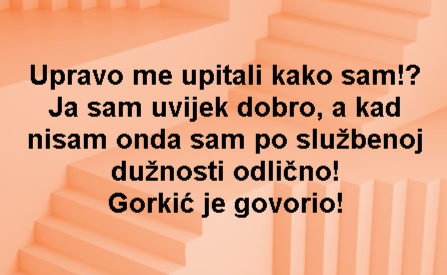 Upravo me upitali kako sam!? Ja sam uvijek dobro, a kad nisam onda sam po službenoj dužnosti odlično! Gorkić je govorio!