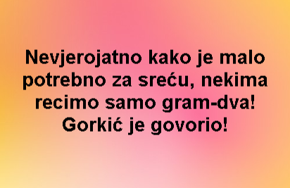 Nevjerojatno kako je malo potrebno za sreću, nekima recimo samo gram-dva! Gorkić je govorio!