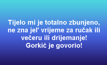 Tijelo mi je totalno zbunjeno, ne zna jel' vrijeme za ručak ili večeru ili drijemanje! Gorkić je govorio!
