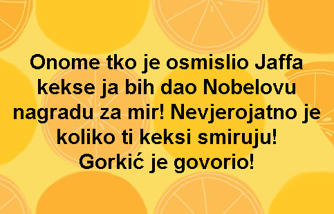 Onome tko je osmislio Jaffa kekse ja bih dao Nobelovu nagradu za mir! Nevjerojatno je koliko ti keksi smiruju! Gorkić je govorio!