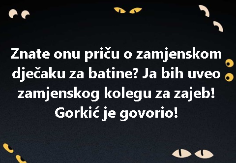 Znate onu priču o zamjenskom dječaku za batine? Ja bih uveo zamjenskog kolegu za zajeb! Gorkić je govorio!