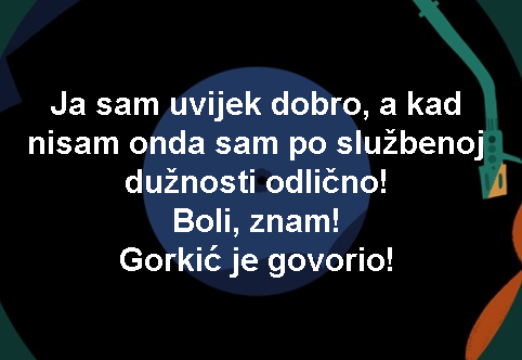 a sam uvijek dobro, a kad nisam onda sam po službenoj dužnosti odlično! Boli, znam! Gorkić je govorio!