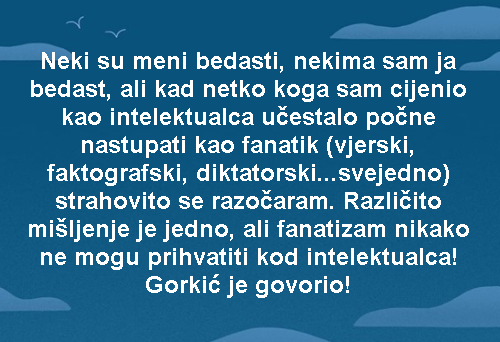 Neki su meni bedasti, nekima sam ja bedast, ali kad netko koga sam cijenio kao intelektualca učestalo počne nastupati kao fanatik (vjerski, faktografski, diktatorski...svejedno) strahovito se razočaram. Različito mišljenje je jedno, ali fanatizam nikako ne mogu prihvatiti kod intelektualca! Gorkić je govorio!