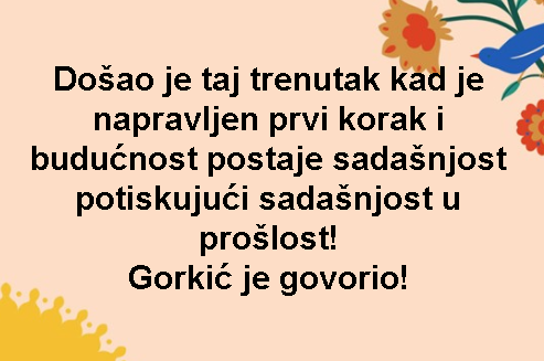 Došao je taj trenutak kad je napravljen prvi korak i budućnost postaje sadašnjost potiskujući sadašnjost u prošlost! Gorkić je govorio!