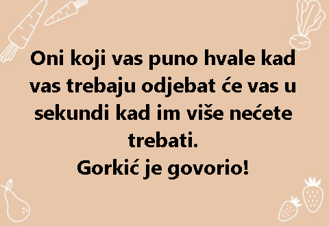 Oni koji vas puno hvale kad vas trebaju odjebat će vas u sekundi kad im više nećete trebati. Gorkić je govorio!