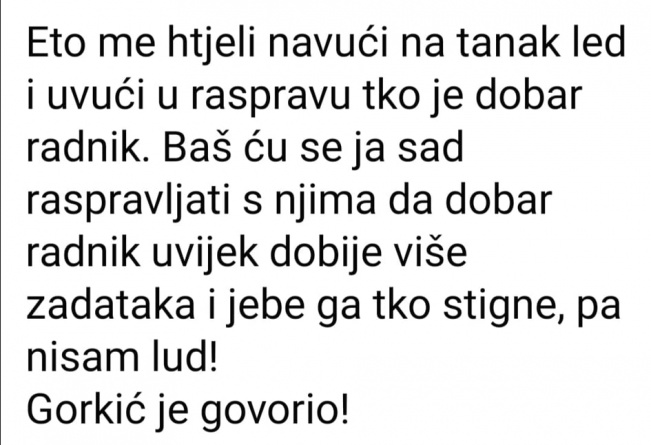 Eto me htjeli navući na tanak led i uvući u raspravu tko je dobar radnik. Baš ću se ja sad raspravljati s njima da dobar radnik uvijek dobije više zadataka i jebe ga tko stigne, pa nisam lud! Gorkić je govorio!