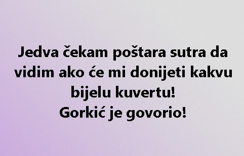 Jedva čekam poštara sutra da vidim ako će mi donijeti kakvu bijelu kuvertu! Gorkić je govorio!