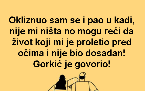 Okliznuo sam se i pao u kadi, nije mi ništa no mogu reći da život koji mi je proletio pred očima i nije bio dosadan! Gorkić je govorio!