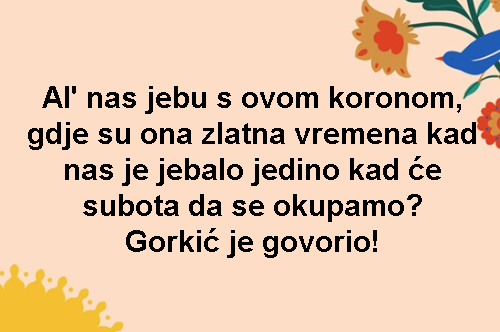 Al' nas jebu s ovom koronom, gdje su ona zlatna vremena kad nas je jebalo jedino kad će subota da se okupamo? Gorkić je govorio!