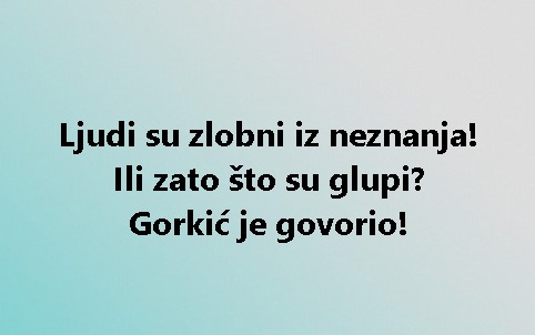 Ljudi su zlobni iz neznanja! Ili zato što su glupi? Gorkić je govorio!