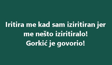 Iritira me kad sam iziritiran jer me nešto iziritiralo! Gorkić je govorio!